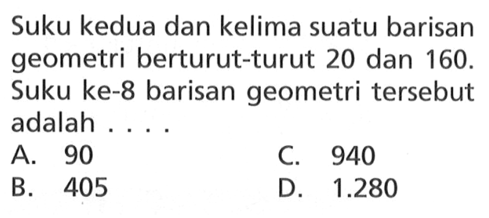 Suku kedua dan kelima suatu barisan geometri berturut-turut 20 dan 160. Suku ke-8 barisan geometri tersebut adalah.... A. 90 C. 940 B. 405 D. 1.280