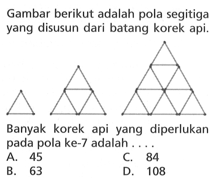 Gambar berikut adalah pola segitiga yang
 disusun dari batang korek api.
 
 Banyak korek api yang diperlukan pada pola ke
 -7 adalah...
 
 A. 45
 B. 63
 C. 84
 D. 108