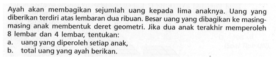 Ayah akan membagikan sejumlah uang kepada Iima anaknya. Uang yang diberikan terdiri atas lembaran dua ribuan. Besar uang yang dibagikan ke masing-masing anak membentuk deret geometri. Jika dua anak terakhir memperoleh 8 lembar dan 4 lembar, tentukan: a. uang yang diperoleh setiap anak, b. total uang yang ayah berikan.