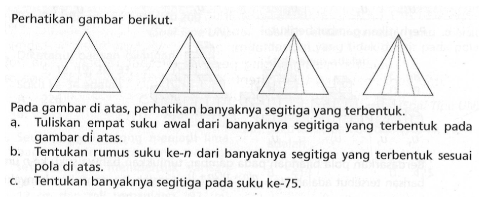 Perhatikan gambar berikut Pada gambar di atas, perhatikan banyaknya segitiga yang terbentuk. a. Tuliskan empat suku awal dari banyaknya segitiga yang terbentuk pada gambar di atas. b. Tentukan rumus suku ke-n dari banyaknya segitiga yang terbentuk sesuai pola di atas. c. Tentukan banyaknya segitiga pada suku ke-75.