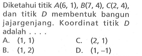 Diketahui titik A(6, 1), B(7 , 4), C(2, 4), dan titik D membentuk bangun jajargenjang. Koordinat titik D adalah .... A. (1, 1) B. (1, 2) C. (2, 1) D. (1, -1)