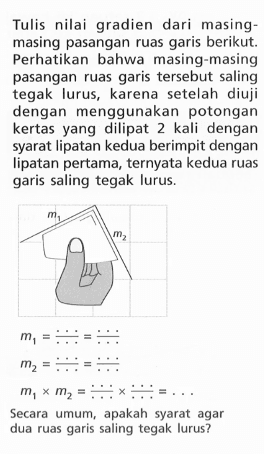 Tulis nilai gradien dari masing-masing pasangan ruas garis berikut. Perhatikan bahwa masing-masing pasangan ruas garis tersebut saling tegak lurus, karena setelah diuji dengan menggunakan potongan kertas yang dilipat 2 kali dengan syarat lipatan kedua berimpit dengan lipatan pertama, ternyata kedua ruas garis saling tegak lurus. m1 = ... / ... = ... / ... m2 = ... / ... = ... / ...  m1 x m2 = m1 = ... / ... x .../... = ... / ... Secara umum, apakah syarat agar dua ruas garis saling tegak lurus?