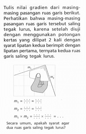 Tulis nilai gradien dari masing-masing pasangan ruas garis berikut. Perhatikan bahwa masing-masing pasangan ruas garis tersebut saling tegak lurus, karena setelah diuji dengan menggunakan potongan kertas yang dilipat 2 kali dengan syarat lipatan kedua berimpit dengan lipatan pertama, ternyata kedua ruas garis saling tegak lurus. m1 = .../... = .../... m2 = .../... m1 x m2 = .../... x .../... = ... Secara umum, apakah syarat agar dua ruas garis saling tegak lurus?