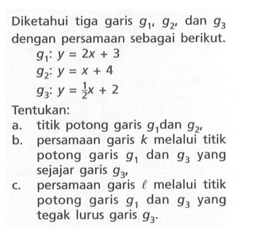 Diketahui tiga garis g1, g2, dan g3 dengan persamaan sebagai berikut. g1: y = 2x+3 g2: y = x + 4 g3: y=1/2x + 2. Tentukan: a. titik potong garis g1 dan g2, b. persamaan garis k melalui titik potong garis g1 dan g3 yang sejajar garis g3, c. persamaan garis melalui titik potong garis g1 dan g3 yang tegak lurus garis g3.