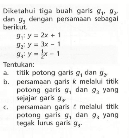 Diketahui tiga buah garis g1, g2, dan g3 dengan persamaan sebagai berikut. g1: y=2x+1 g2: y=3x-1 g3: y=1/2 x -1 Tentukan: a. titik potong garis g1 dan g2, b. persamaan garis k melalui titik potong garis g1 dan g3 yang sejajar garis g3, c. persamaan garis l melalui titik potong garis g1 dan g3 yang tegak lurus garis g3.