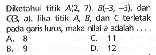 Diketahui titik A(2, 7), B(-3, -3), dan C(3, a). Jika titik A, B, dan C terletak pada garis lurus, maka nilai a adalah.... A. 8 B. 9 C. 11 D. 12