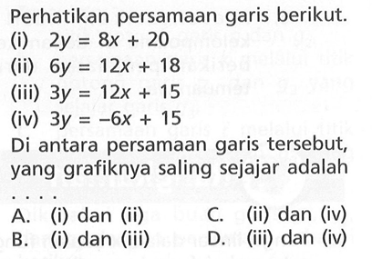 Perhatikan persamaan garis berikut.
 (i) 2y=8x+20
 (ii) 6y=12x+18
 (iii) 3y=12x+15
 (iv) 3y=-6x+15
 Di antara persamaan garis tersebut, yang grafik-
 nya saling sejajar adalah ...
 a. (i) dan (ii)
 b. (i) dan (iii)
 c. (ii) dan (iv)
 d. (iii) dan (iv)