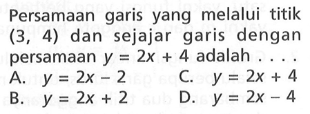 Persamaan garis yang melalui titik (3, 4) dan sejajar garis dengan persamaan y = 2x + 4 adalah ... A. y = 2x - 2 C. y = 2x + 4 B. y = 2x + 2 D. y = 2x - 4