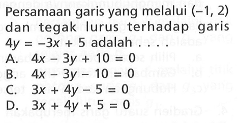 Persamaan garis yang melalui (-1, 2) dan tegak lurus terhadap garis 4y = -3x + 5 adalah .... A. 4x - 3y + 10 = 0 B. 4x - 3y -10 = 0 C. 3x + 4y -5 = 0 D. 3x + 4y + 5 =0