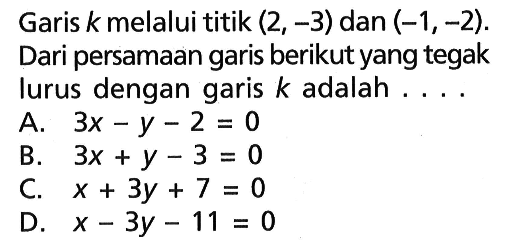 Garis k melalui titik (2, -3) dan (-1,-2). Dari persamaan garis berikut yang tegak lurus dengan garis k adalah.... A. 3x - y - 2 = 0 B. 3x + y - 3 = 0 C. x + 3y + 7 = 0 D. x - 3y - 11 = 0