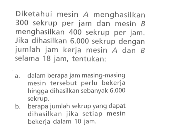 Diketahui mesin A menghasilkan 300 sekrup per jam dan mesin B menghasilkan 400 sekrup per jam. Jika dihasilkan 6.000 sekrup dengan jumlah jam kerja mesin A dan B selama 18 jam, tentukan: a. dalam berapa jam masing-masing mesin tersebut perlu bekerja hingga dihasilkan sebanyak 6.000 sekrup. b. berapa jumlah sekrup yang dapat dihasilkan jika setiap mesin bekerja dalam 10 jam.