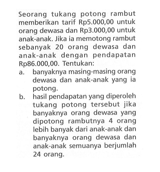 Seorang tukang potong rambut memberikan tarif Rp5.000,00 untuk orang dewasa dan Rp3.00O,00 untuk anak-anak. Jika ia memotong rambut sebanyak 20 orang dewasa dan anak-anak dengan pendapatan Rp86.000,00. Tentukan: a. banyaknya masing-masing orang dewasa dan anak-anak yang ia potong. b. hasil pendapatan yang diperoleh tukang potong tersebut jika banyaknya orang dewasa yang dipotong rambutnya 4 orang lebih banyak dari anak-anak dan banyaknya orang dewasa dan anak-anak semuanya berjumlah 24 orang.