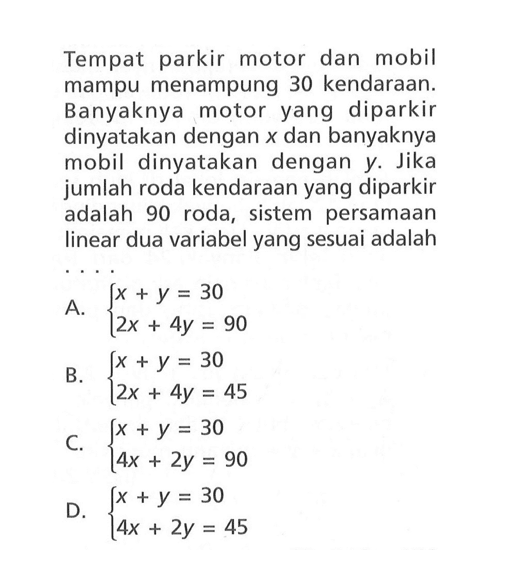 Tempat parkir motor dan mobil mampu menampung 30 kendaraan. Banyaknya motor yang diparkir dinyatakan dengan x dan banyaknya mobil dinyatakan dengan y. Jika jumlah roda kendaraan yang diparkir adalah 90 roda, sistem persamaan linear dua variabel yang sesuai adalah... A. x + y = 30 2x + 4y = 90 B. x + y = 30 2x + 4y = 45 C. x +y = 30 4x + 2y = 90 D. x + y = 30 4x + 2y = 45