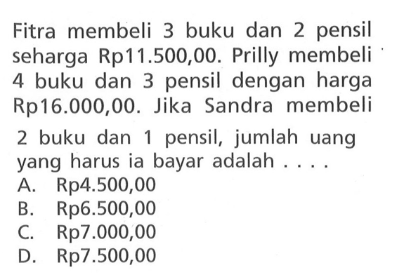 Fitra membeli 3 buku dan 2 pensil seharga Rp11.500,00. Prily membeli 4 buku dan 3 pensil dengan harga Rp16.000,00. Jika Sandra membeli 2 buku dan 1 pensil, junlah uang yang harus ia bayar adalah.... A. Rp4.500,00 B. Rp6.500,00 C. Rp7.000,00 D. Rp7.500,00