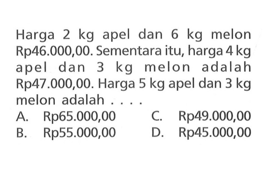 Harga 2 kg apel dan 6 kg melon Rp46.000,00. Sementara itu, harga 4kg apel dan 3 kg melon adalah Rp47.000,00. Harga 5 kg apel dan 3 kg melon adalah ... A. Rp65.000,00 C. Rp49.000,00 B. Rp55.000,00 D. Rp45.000,00