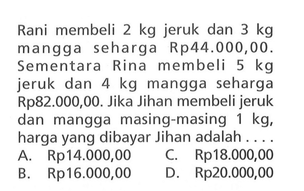 Rani membeli 2 kg jeruk dan 3 kg mangga seharga Rp44.000,00. Sementara Rina membeli 5 kg jeruk dan 4 kg mangga seharga Rp82.000,00. Jika Jihan membeli jeruk dan mangga masing-masing 1 kg, harga yang dibayar Jihan adalah.... A. Rp14.000,00 C. Rp18.000,00 B. Rp16.000,00 D. Rp20.000,00