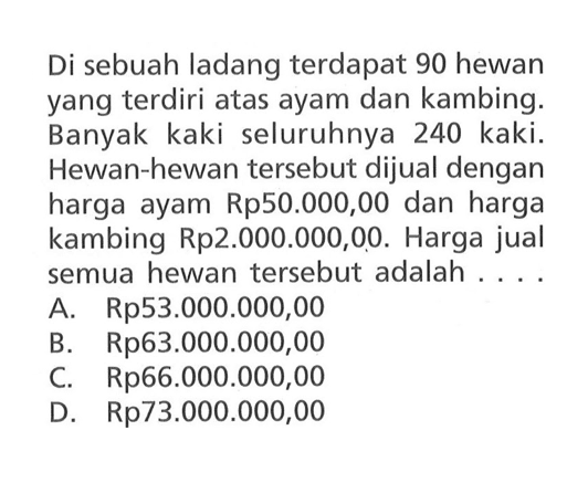 Di sebuah ladang terdapat 90 hewan yang terdiri atas ayam dan kambing. Banyak kaki seluruhnya 240 kaki. Hewan-hewan tersebut dijual dengan harga ayam Rp50.000,00 dan harga kambing Rp2.000.000,00. Harga jual semua hewan tersebut adalah A Rp53.000.000,00 B. Rp63.000.000,00 C Rp66.000.000,00 D Rp73.000.000,00