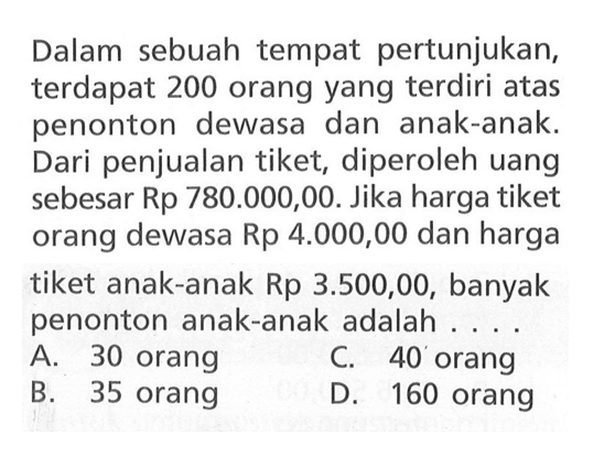 Dalam sebuah tempat pertunjukan, terdapat 200 orang yang terdiri atas penonton dewasa dan anak-anak: Dari penjualan tiket, diperoleh uang sebesar Rp 780.000,00. Jika harga tiket orang dewasa Rp 4.000,00 dan harga tiket anak-anak Rp 3.500,00, banyak penonton anak-anak adalah.... A. 30 orang C. 40 orang B. 35 orang D. 160 orang