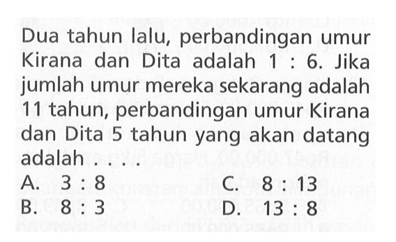 Dua tahun lalu, perbandingan umur Kirana dan Dita adalah 1 : 6. Jika jumlah umur mereka sekarang adalah 11 tahun, perbandingan umur Kirana dan Dita 5 tahun yang akan datang adalah... A. 3 : 8 C. 8 : 13 B. 8 : 3 D. 13 : 8