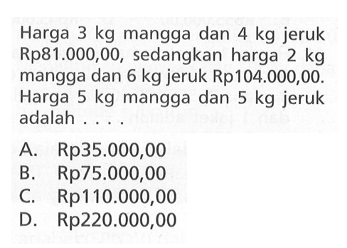 Harga 3 kg mangga dan 4 kg jeruk Rp81.000,00, sedangkan harga 2 kg mangga dan 6 kg jeruk Rp104.000,00. Harga 5 kg mangga dan 5 kg jeruk adalah . . . . A. Rp35.000,00 B. Rp75.000,00 C. Rp110.000,00 D. Rp220.000,00