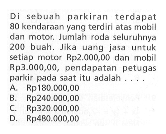 Di sebuah parkiran terdapat 80 kendaraan yang terdiri atas mobil dan motor. Jumlah roda seluruhnya 200 buah. Jika uang jasa untuk setiap motor Rp2.000,00 dan mobil Rp3.000,00, pendapatan petugas parkir pada saat itu adalah ... A. Rp180.000,00 B. Rp240.000,00 C. Rp320.000,00 D. Rp480.000,00