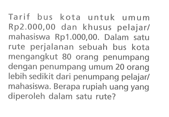 Tarif bus kota untuk umum Rp2.00o,00 dan khusus pelajar/ mahasiswa Rp1.000,00. Dalam satu rute perjalanan sebuah bus kota mengangkut 80 orang penumpang dengan penumpang umum 20 orang lebih sedikit dari penumpang pelajarl mahasiswa: Berapa rupiah uang yang diperoleh dalam satu rute?