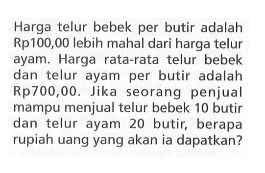 Harga telur bebek per butir adalah Rp100,00 lebih mahal dari harga telur ayam. Harga rata-rata telur bebek dan telur ayam per butir adalah Rp700,00. Jika seorang penjual mampu menjual telur bebek 10 butir dan telur ayam 20 butir, berapa rupiah uang yang akan ia dapatkan?