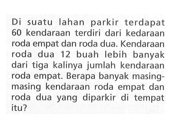 Di suatu Iahan parkir terdapat 60 kendaraan terdiri dari kedaraan roda empat dan roda dua. Kendaraan roda dua 12 buah lebih banyak dari tiga kalinya jumlah kendaraan roda empat. Berapa banyak masing- masing kendaraan roda empat dan roda dua yang diparkir di tempat itu?