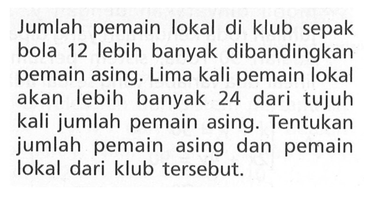 Jumlah pemain lokal di klub sepak bola 12 lebih banyak dibandingkan pemain asin. Lima kali pemain lokal akan lebih banyak 24 dari tujuh kali jumlah pemain asing. Tentukan jumlah pemain asing dan pemain lokal dari klub tersebut.