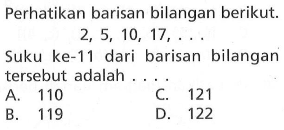 Perhatikan barisan bilangan berikut. 2, 5, 10, 17, ... Suku ke-11 dari barisan bilangan tersebut adalah .... A. 110 B. 119 C. 121 D. 122