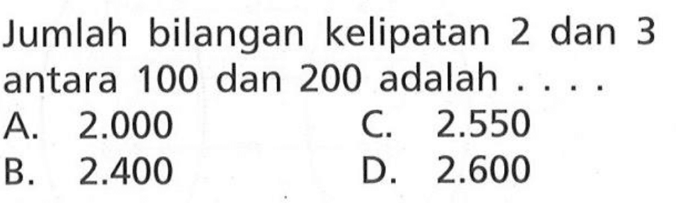 Jumlah bilangan kelipatan 2 dan 3 antara 100 dan 200 adalah ... A. 2.000 C. 2.550 B. 2.400 D. 2.600