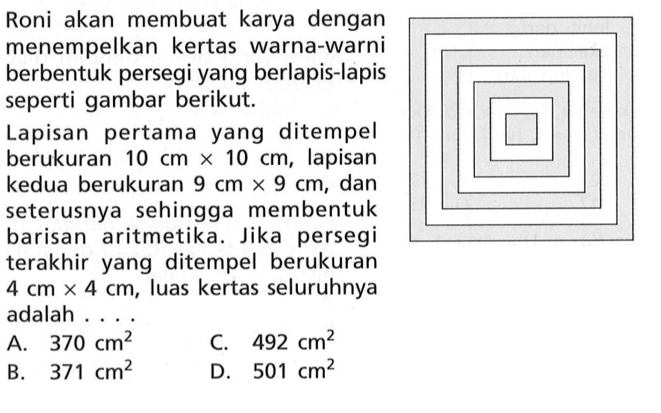 Roni akan membuat karya dengan menempelkan kertas warna-warni berbentuk persegi yang berlapis-lapis seperti gambar berikut. Lapisan pertama yang ditempel berukuran 10 cm x 10 cm, lapisan kedua berukuran 9 cm x 9 cm, dan seterusnya sehingga membentuk barisan aritmetika Jika persegi terakhir yang ditempel berukuran 4 cm x 4 cm, luas kertas seluruhnya adalah... A. 370 cm^2 C. 492 cm^2 B. 371 cm^2 D. 501 cm^2