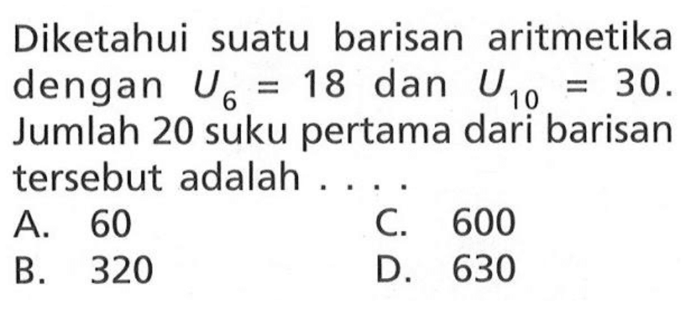 Diketahui suatu barisan aritmetika dengan U6 = 18 dan U10 = 30. Jumlah 20 suku pertama dari barisan tersebut adalah ... A. 60 C. 600 B. 320 D. 630