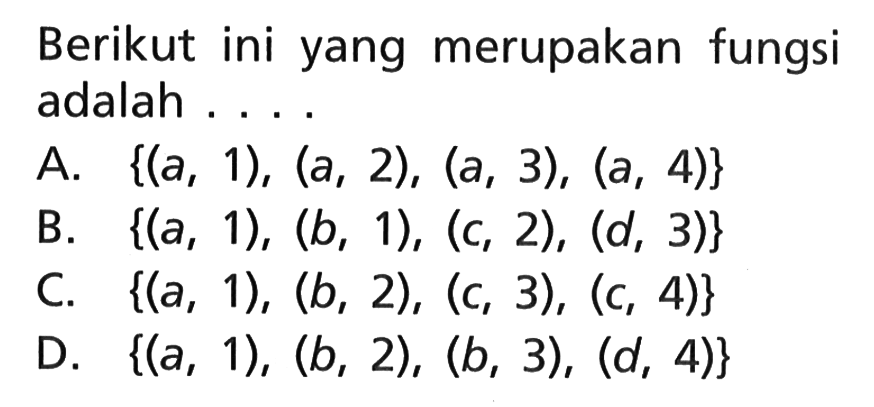 Berikut ini yang merupakan fungsi adalah ..... A. {(a, 1), (a, 2), (a, 3), (a, 4)} B. {(a, 1), (b, 1), (c, 2), (d, 3)} C. {(a, 1), (b, 2), (c, 3), (c, 4)} D. {(a, 1), (b, 2), (b, 3), (d, 4)}