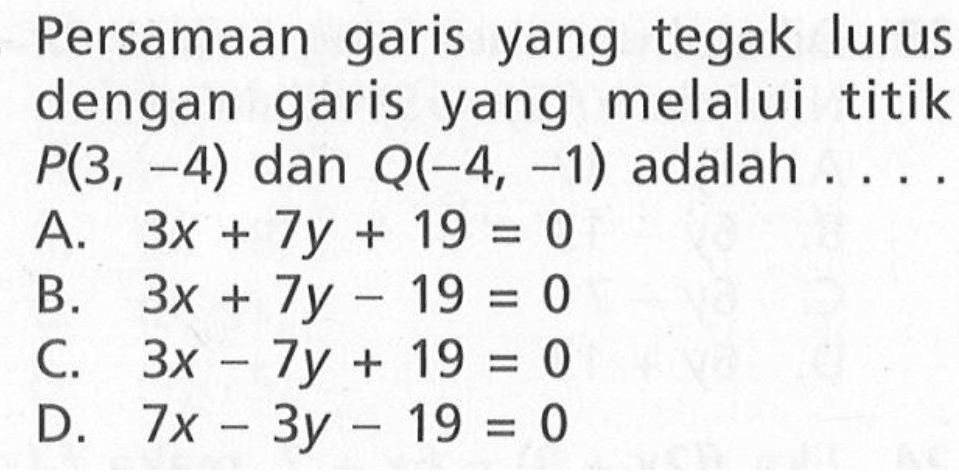 Persamaan yang tegak garis lurus dengan garis yang melalui titik P(3, -4) dan Q(-4, -1) adalah A. 3x + 7y + 19= 0 B. 3x + 7y - 19 = C. 3x - 7y + 19 = 0 D. 7x - 3y -19 = 0