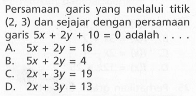 Persamaan garis yang melalui titik (2, 3) dan sejajar dengan persamaan garis 5x + 2y + 10 =0 adalah A. 5x + 2y = 16 B. 5x + 2y = 4 C. 2x + 3y = 19 D. 2x + 3y = 13