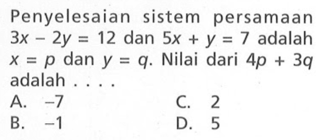 Penyelesaian sistem persamaan 3x - 2y = 12 dan 5x + y = 7 adalah x = p dan y = q. Nilai dari 4p + 3q adalah ... A. -7 C. 2 B. -1 D. 5