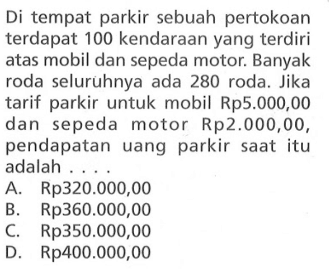 Di tempat parkir sebuah pertokoan terdapat 100 kendaraan yang terdiri atas mobil dan sepeda motor. Banyak roda seluruhnya ada 280 roda. Jika tarif parkir untuk mobil Rp5.000,00 dan sepeda motor Rp2.000,00, pendapatan uang parkir saat itu adalah A. Rp320.000,00 B. Rp360.000,00 C. Rp350.000,00 D.Rp400.000,00