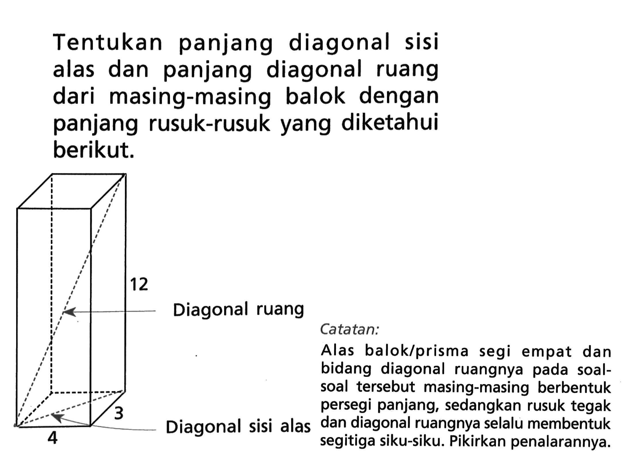 Tentukan panjang diagonal sisi alas dan panjang diagonal ruang dari masing-masing balok dengan panjang rusuk-rusuk yang diketahui berikut. 12 Diagonal ruang 3 4 Diagonal sisi alas Catatan: Alas balok/prisma segi empat dan bidang diagonal ruangnya pada soal-soal tersebut masing-masing berbentuk persegi panjang, sedangkan rusuk tegak dan diagonal ruangnya selalu membentuk segitiga siku-siku. Pikirkan penalarannya.