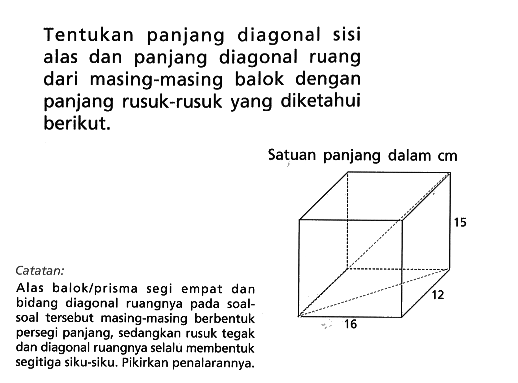 Tentukan panjang diagonal sisi alas dan panjang diagonal ruang dari masing-masing balok dengan panjang rusuk-rusuk yang diketahui berikut.Satuan panjang dalam  cm 15 12 16Catatan:Alas balok/prisma segi empat dan bidang diagonal ruangnya pada soal-soal tersebut masing-masing berbentuk persegi panjang, sedangkan rusuk tegak dan diagonal ruangnya selalu membentuk segitiga siku-siku. Pikirkan penalarannya.