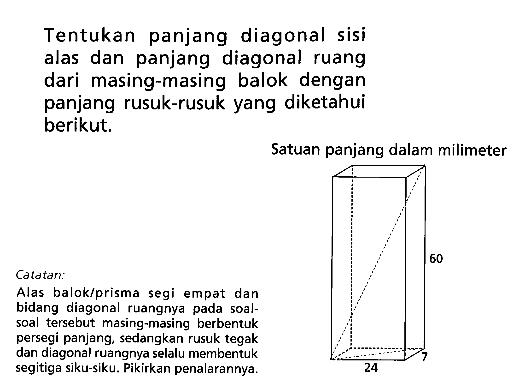 Tentukan panjang diagonal sisi alas dan panjang diagonal ruang dari masing-masing balok dengan panjang rusuk-rusuk yang diketahui berikut.Satuan panjang dalam milimeter60 24 7Catatan:Alas balok/prisma segi empat dan bidang diagonal ruangnya pada soal-soal tersebut masing-masing berbentuk persegi panjang, sedangkan rusuk tegak dan diagonal ruangnya selalu membentuk segitiga siku-siku. Pikirkan penalarannya