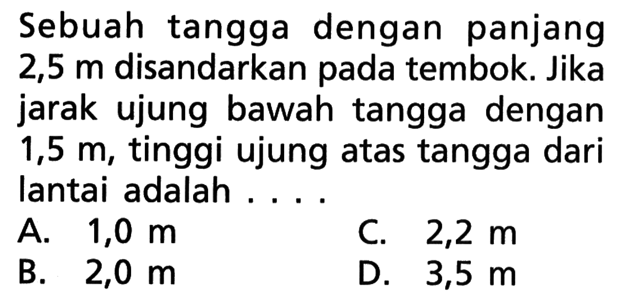 Sebuah tangga dengan panjang 2,5 m disandarkan pada tembok. Jika jarak ujung bawah tangga dengan  1,5 m , tinggi ujung atas tangga dari lantai adalah ....