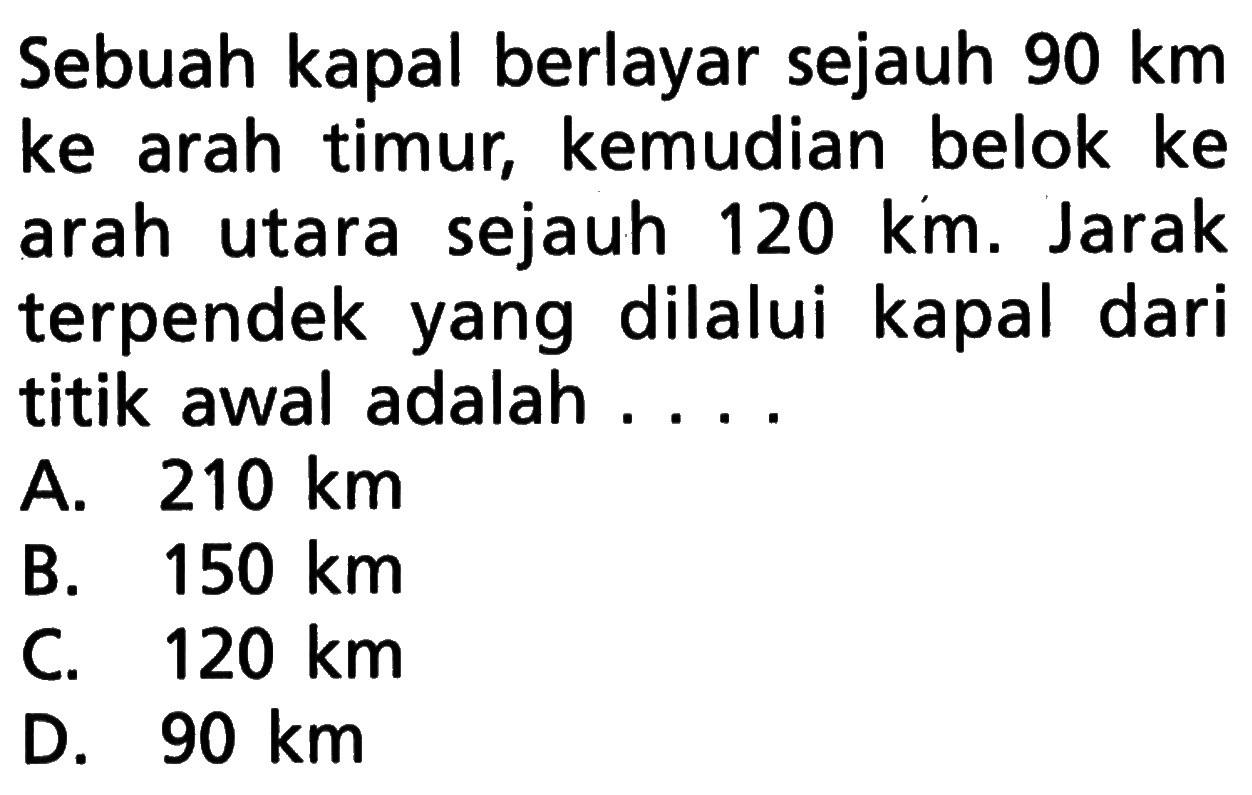 Sebuah kapal berlayar sejauh  90 km  ke arah timur, kemudian belok ke arah utara sejauh  120 km. Jarak terpendek yang dilalui kapal dari titik awal adalah ....