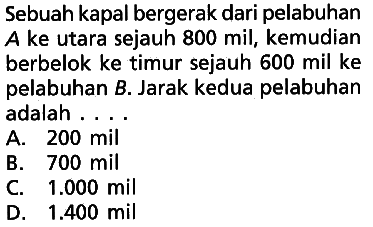 Sebuah kapal bergerak dari pelabuhan A ke utara sejauh 800 mil, kemudian berbelok ke timur sejauh 600 mil ke pelabuhan B. Jarak kedua pelabuhan adalah ...