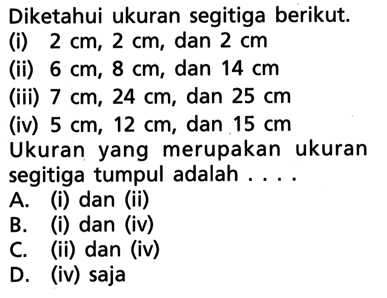 Diketahui ukuran segitiga berikut. (i) 2 cm, 2 cm , dan 2 cm (ii) 6 cm, 8 cm , dan 14 cm (iii) 7 cm, 24 cm , dan 25 cm (iv) 5 cm, 12 cm , dan 15 cm Ukuran yang merupakan ukuran segitiga tumpul adalah ....