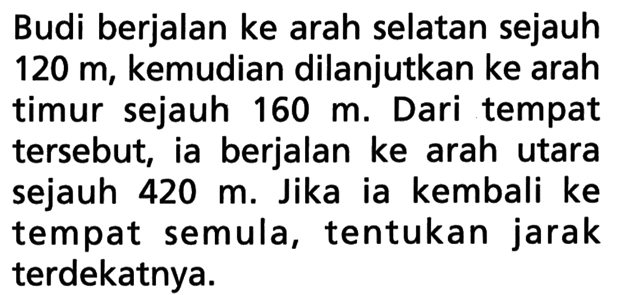 Budi berjalan ke arah selatan sejauh 120 m, kemudian dilanjutkan ke arah timur sejauh 160 m. Dari tempat tersebut, ia berjalan ke arah utara sejauh 420 m. Jika ia kembali ke tempat semula, tentukan jarak terdekatnya.