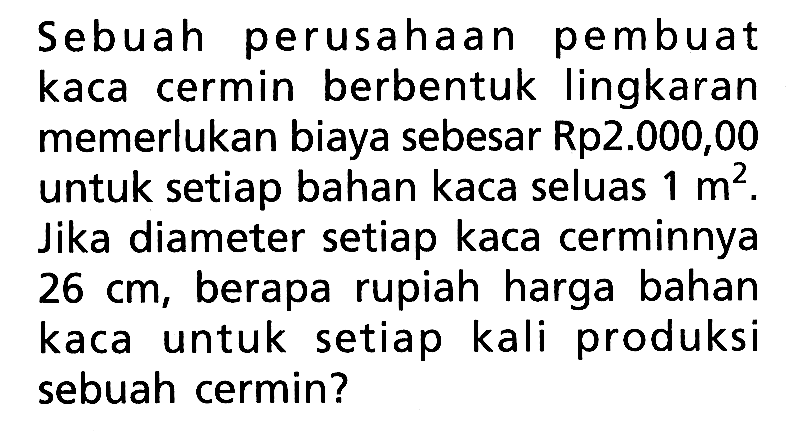 Sebuah perusahaan pembuat kaca cermin berbentuk lingkaran memerlukan biaya sebesar Rp2.000,00 untuk setiap bahan kaca seluas 1 m^2. Jika diameter setiap kaca cerminnya 26 cm, berapa rupiah harga bahan kaca untuk setiap kali produksi sebuah cermin?