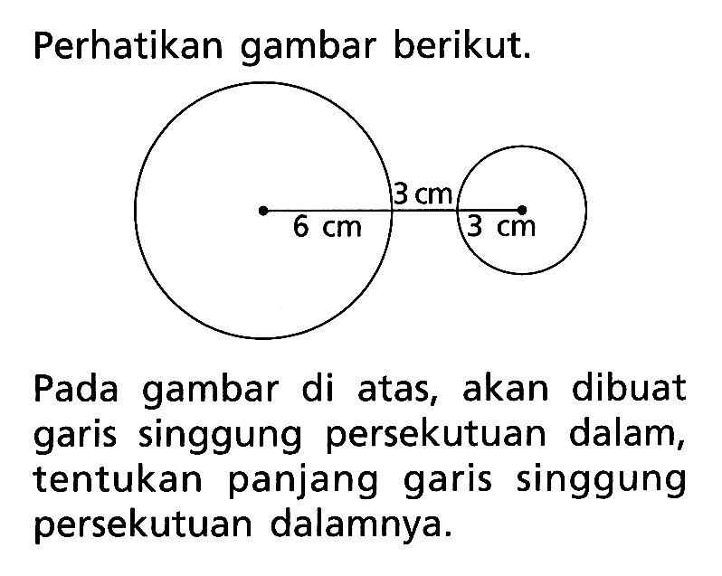 Perhatikan gambar berikut. 3 cm 6 cm 3 cmPada gambar di atas, akan dibuat garis singgung persekutuan dalam, tentukan panjang garis singgung persekutuan dalamnya.