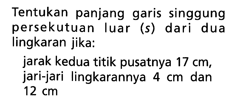 Tentukan panjang garis singgung persekutuan luar (s) dari dua lingkaran jika:jarak kedua titik pusatnya 17 cm, jari-jari lingkarannya 4 cm dan 12 cm 