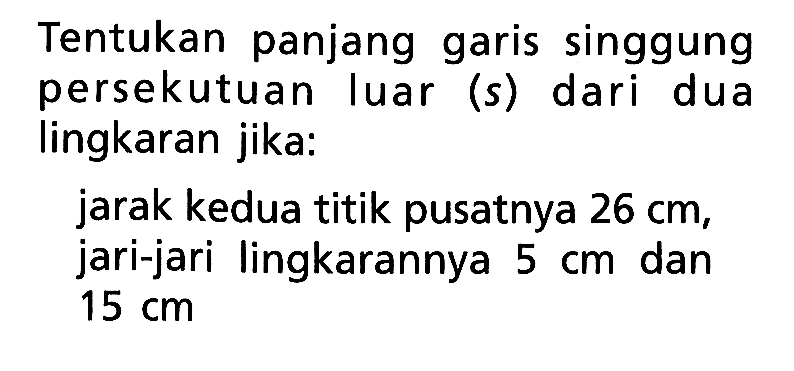 Tentukan panjang garis singgung persekutuan luar (s) dari dua lingkaran jika:jarak kedua titik pusatnya 26 cm, jari-jari lingkarannya 5 cm dan 15 cm 